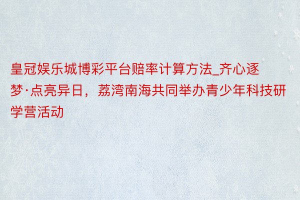 皇冠娱乐城博彩平台赔率计算方法_齐心逐梦·点亮异日，荔湾南海共同举办青少年科技研学营活动