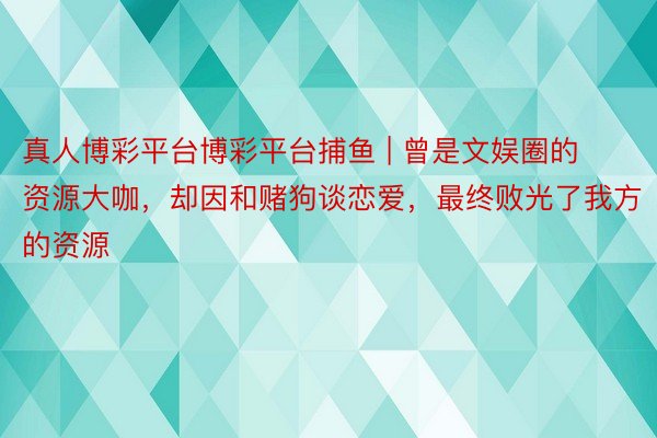 真人博彩平台博彩平台捕鱼 | 曾是文娱圈的资源大咖，却因和赌狗谈恋爱，最终败光了我方的资源