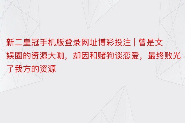 新二皇冠手机版登录网址博彩投注 | 曾是文娱圈的资源大咖，却因和赌狗谈恋爱，最终败光了我方的资源