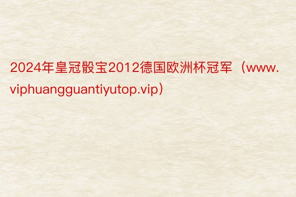 2024年皇冠骰宝2012德国欧洲杯冠军（www.viphuangguantiyutop.vip）