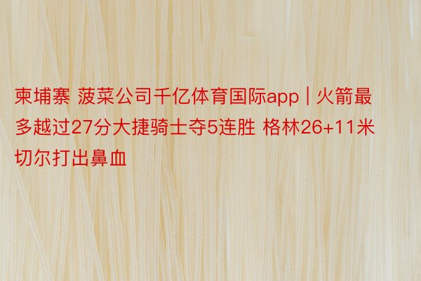 柬埔寨 菠菜公司千亿体育国际app | 火箭最多越过27分大捷骑士夺5连胜 格林26+11米切尔打出鼻血