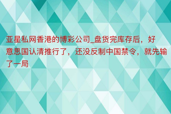 亚星私网香港的博彩公司_盘货完库存后，好意思国认清推行了，还没反制中国禁令，就先输了一局