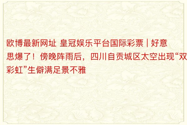 欧博最新网址 皇冠娱乐平台国际彩票 | 好意思爆了！傍晚阵雨后，四川自贡城区太空出现“双彩虹”生僻满足景不雅