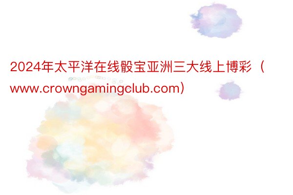 2024年太平洋在线骰宝亚洲三大线上博彩（www.crowngamingclub.com）