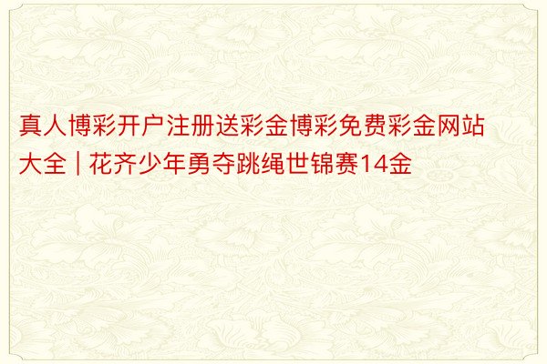 真人博彩开户注册送彩金博彩免费彩金网站大全 | 花齐少年勇夺跳绳世锦赛14金