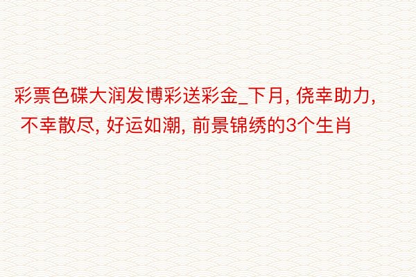 彩票色碟大润发博彩送彩金_下月， 侥幸助力， 不幸散尽， 好运如潮， 前景锦绣的3个生肖