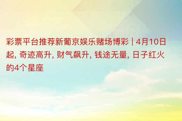 彩票平台推荐新葡京娱乐赌场博彩 | 4月10日起, 奇迹高升, 财气飙升, 钱途无量, 日子红火的4个星座