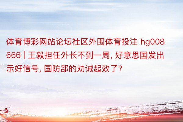 体育博彩网站论坛社区外围体育投注 hg008666 | 王毅担任外长不到一周, 好意思国发出示好信号, 国防部的劝诫起效了?