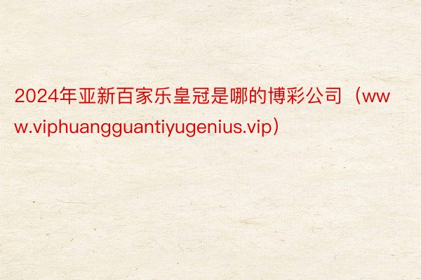 2024年亚新百家乐皇冠是哪的博彩公司（www.viphuangguantiyugenius.vip）