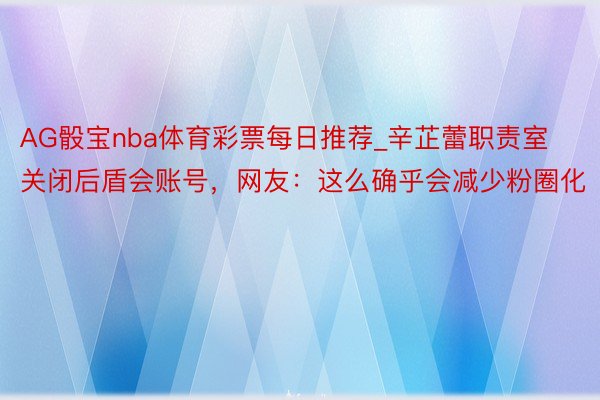 AG骰宝nba体育彩票每日推荐_辛芷蕾职责室关闭后盾会账号，网友：这么确乎会减少粉圈化