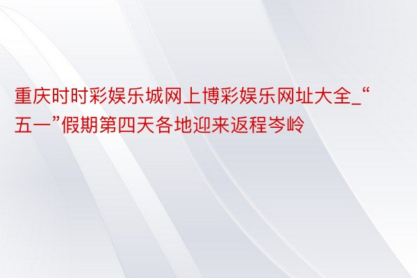 重庆时时彩娱乐城网上博彩娱乐网址大全_“五一”假期第四天各地迎来返程岑岭