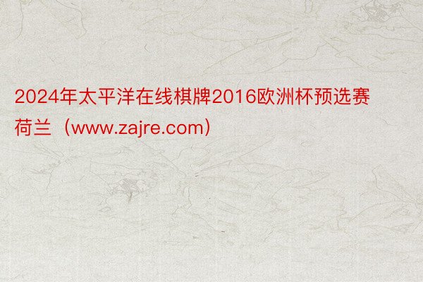 2024年太平洋在线棋牌2016欧洲杯预选赛荷兰（www.zajre.com）