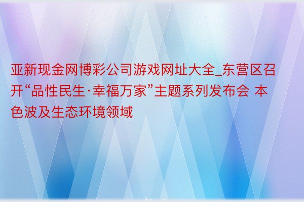 亚新现金网博彩公司游戏网址大全_东营区召开“品性民生·幸福万家”主题系列发布会 本色波及生态环境领域