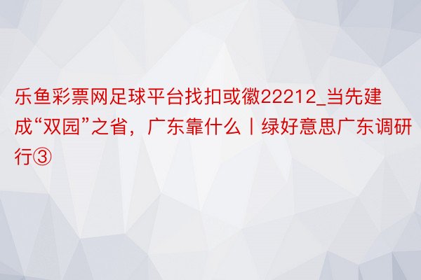 乐鱼彩票网足球平台找扣或徽22212_当先建成“双园”之省，广东靠什么丨绿好意思广东调研行③