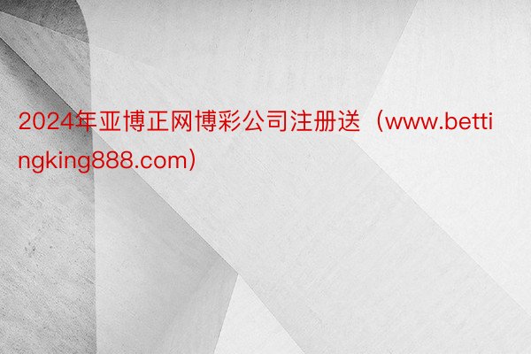 2024年亚博正网博彩公司注册送（www.bettingking888.com）