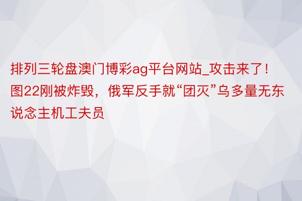 排列三轮盘澳门博彩ag平台网站_攻击来了！图22刚被炸毁，俄军反手就“团灭”乌多量无东说念主机工夫员