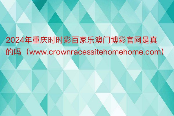 2024年重庆时时彩百家乐澳门博彩官网是真的吗（www.crownracessitehomehome.com）