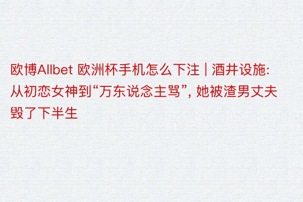 欧博Allbet 欧洲杯手机怎么下注 | 酒井设施: 从初恋女神到“万东说念主骂”， 她被渣男丈夫毁了下半生