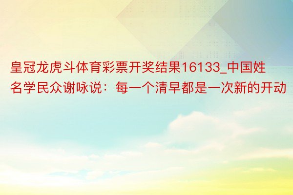 皇冠龙虎斗体育彩票开奖结果16133_中国姓名学民众谢咏说：每一个清早都是一次新的开动