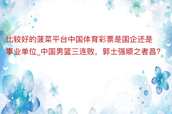 比较好的菠菜平台中国体育彩票是国企还是事业单位_中国男篮三连败，郭士强顺之者昌？