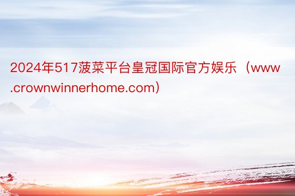 2024年517菠菜平台皇冠国际官方娱乐（www.crownwinnerhome.com）