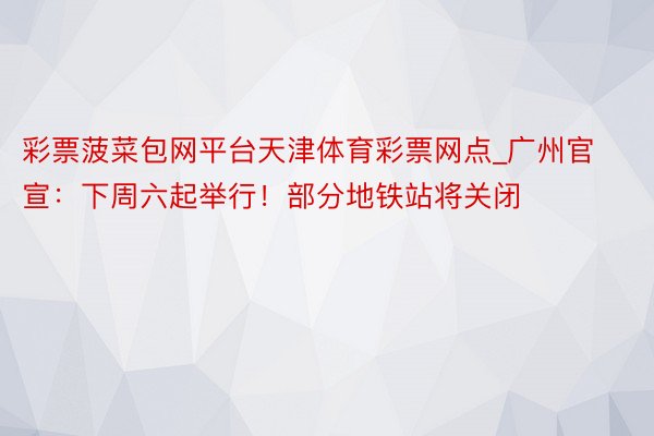 彩票菠菜包网平台天津体育彩票网点_广州官宣：下周六起举行！部分地铁站将关闭