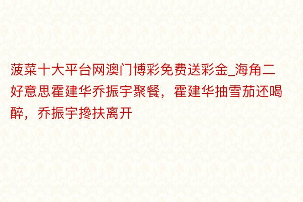 菠菜十大平台网澳门博彩免费送彩金_海角二好意思霍建华乔振宇聚餐，霍建华抽雪茄还喝醉，乔振宇搀扶离开