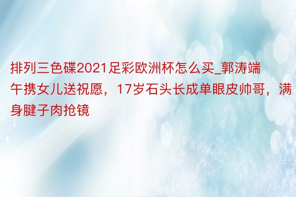 排列三色碟2021足彩欧洲杯怎么买_郭涛端午携女儿送祝愿，17岁石头长成单眼皮帅哥，满身腱子肉抢镜