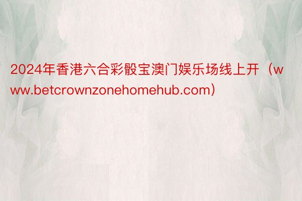 2024年香港六合彩骰宝澳门娱乐场线上开（www.betcrownzonehomehub.com）