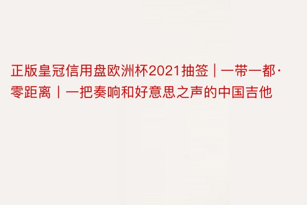 正版皇冠信用盘欧洲杯2021抽签 | 一带一都·零距离丨一把奏响和好意思之声的中国吉他