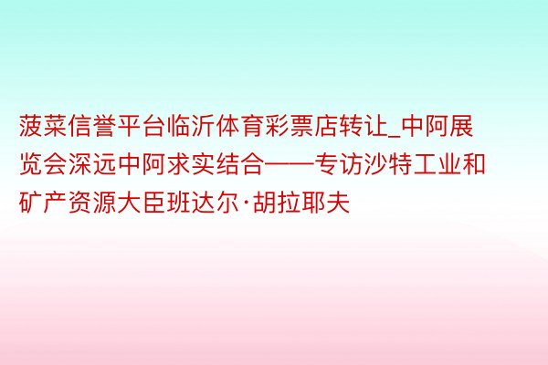 菠菜信誉平台临沂体育彩票店转让_中阿展览会深远中阿求实结合——专访沙特工业和矿产资源大臣班达尔·胡拉耶夫