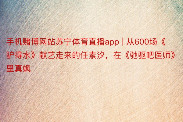 手机赌博网站苏宁体育直播app | 从600场《驴得水》献艺走来的任素汐，在《驰驱吧医师》里真飒