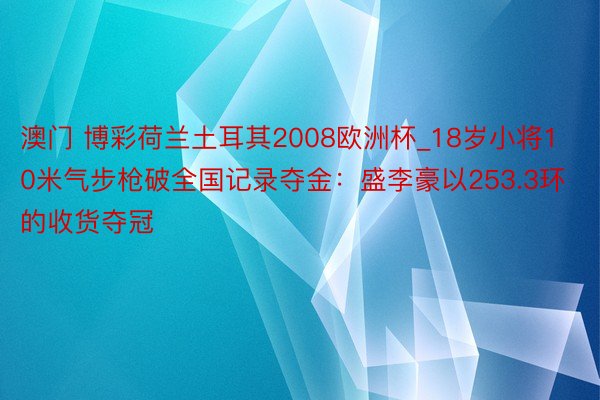 澳门 博彩荷兰土耳其2008欧洲杯_18岁小将10米气步枪破全国记录夺金：盛李豪以253.3环的收货夺冠